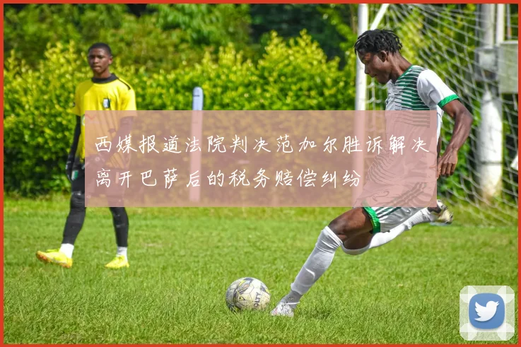 西媒报道法院判决范加尔胜诉解决离开巴萨后的税务赔偿纠纷