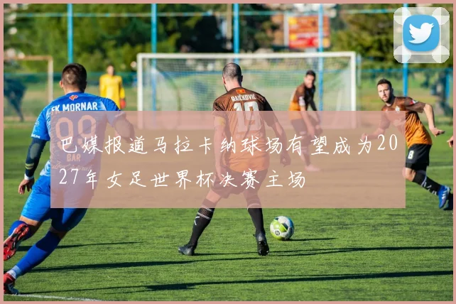 巴媒报道马拉卡纳球场有望成为2027年女足世界杯决赛主场