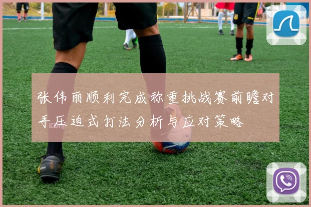 张伟丽顺利完成称重挑战赛前瞻对手压迫式打法分析与应对策略