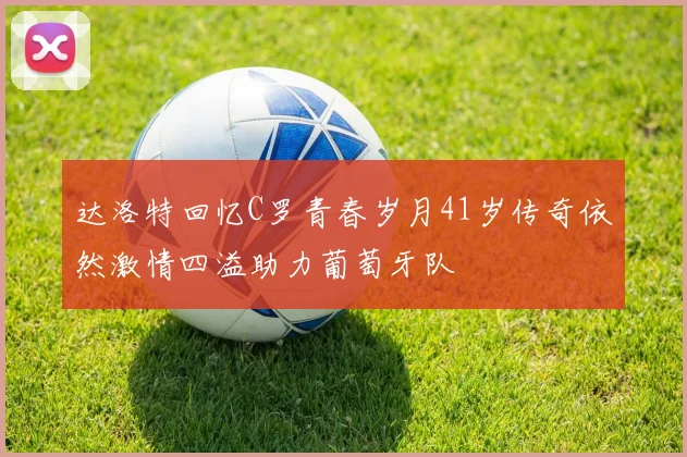 达洛特回忆C罗青春岁月41岁传奇依然激情四溢助力葡萄牙队
