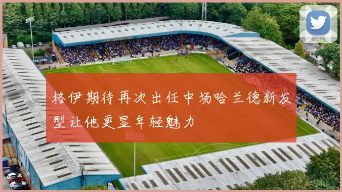 格伊期待再次出任中场哈兰德新发型让他更显年轻魅力
