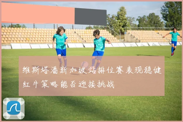 维斯塔潘新加坡站排位赛表现稳健红牛策略能否迎接挑战