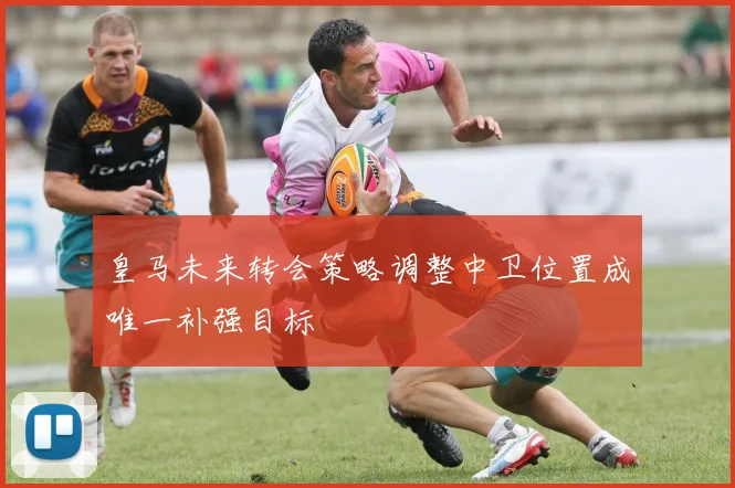 皇马未来转会策略调整中卫位置成唯一补强目标