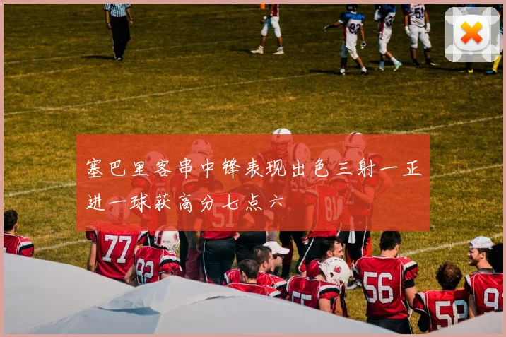 塞巴里客串中锋表现出色三射一正进一球获高分七点六