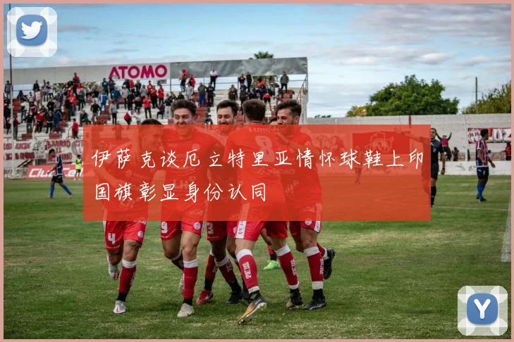 伊萨克谈厄立特里亚情怀球鞋上印国旗彰显身份认同