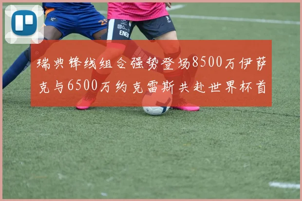 瑞典锋线组合强势登场8500万伊萨克与6500万约克雷斯共赴世界杯首秀