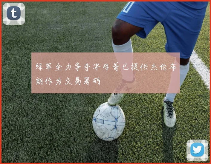 绿军全力争夺字母哥已提供杰伦布朗作为交易筹码