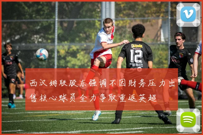 西汉姆联股东强调不因财务压力出售核心球员全力争取重返英超