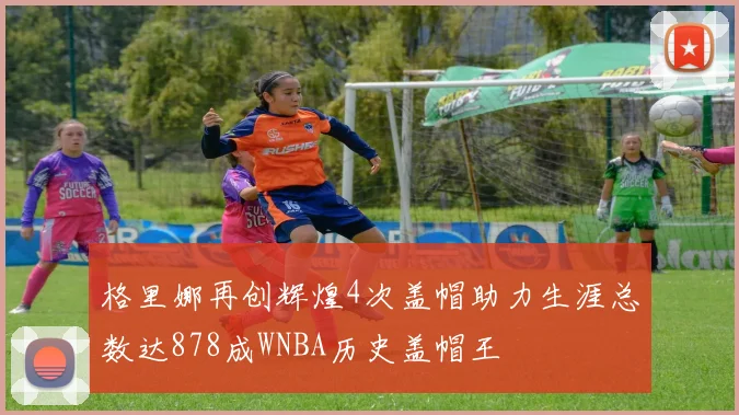 格里娜再创辉煌4次盖帽助力生涯总数达878成WNBA历史盖帽王