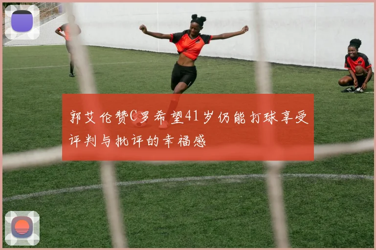 郭艾伦赞C罗希望41岁仍能打球享受评判与批评的幸福感