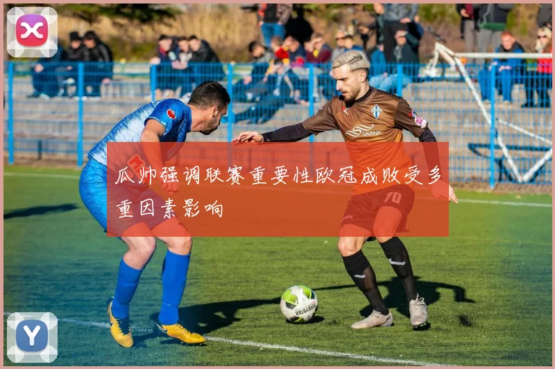 瓜帅强调联赛重要性欧冠成败受多重因素影响