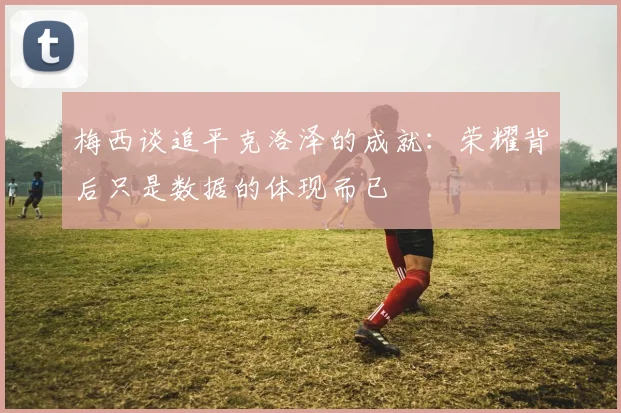 梅西谈追平克洛泽的成就：荣耀背后只是数据的体现而已
