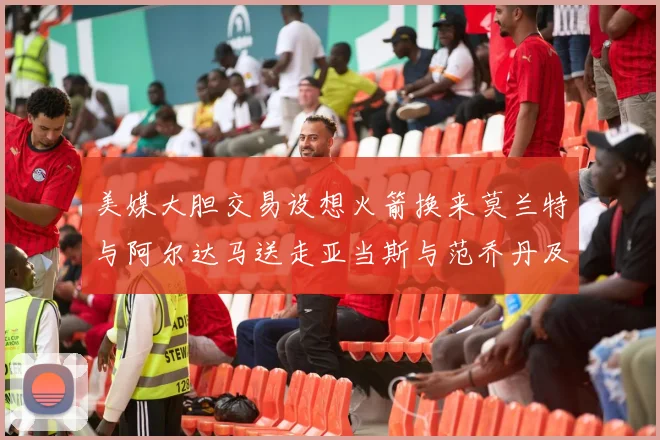 美媒大胆交易设想火箭换来莫兰特与阿尔达马送走亚当斯与范乔丹及两个选秀权