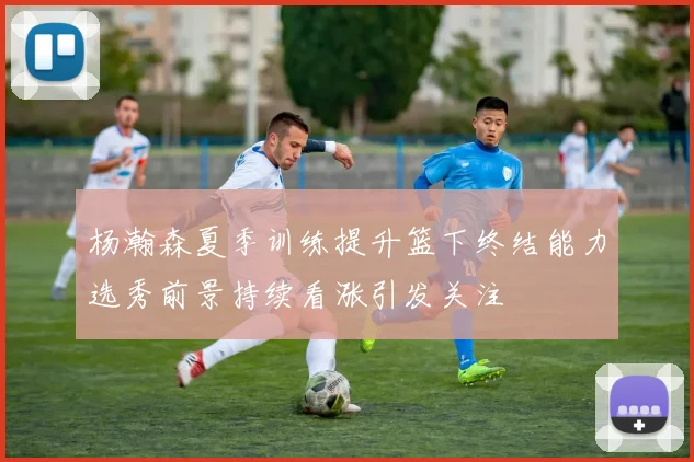 杨瀚森夏季训练提升篮下终结能力选秀前景持续看涨引发关注