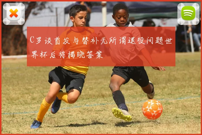C罗谈首发与替补无所谓退役问题世界杯后将揭晓答案