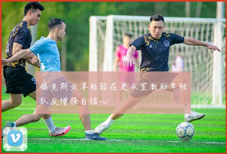 福克斯分享经验在更衣室激励年轻队友增强自信心