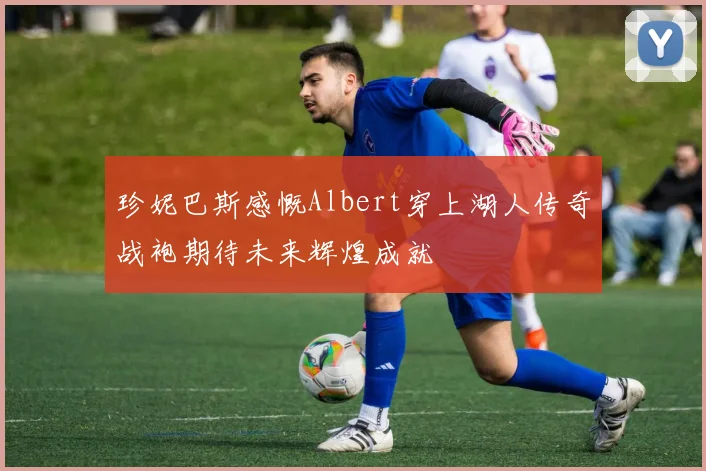 珍妮巴斯感慨Albert穿上湖人传奇战袍期待未来辉煌成就