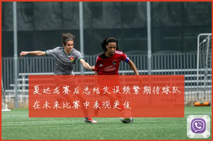 夏达龙赛后总结失误频繁期待球队在未来比赛中表现更佳